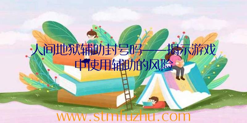 人间地狱辅助封号吗——揭示游戏中使用辅助的风险