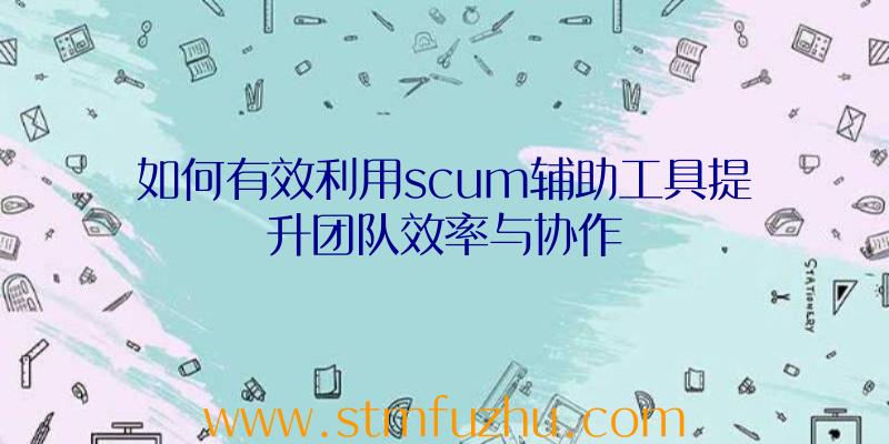 如何有效利用scum辅助工具提升团队效率与协作