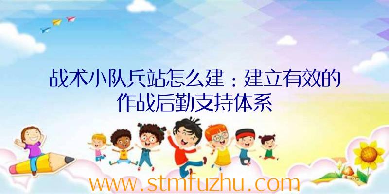 战术小队兵站怎么建：建立有效的作战后勤支持体系