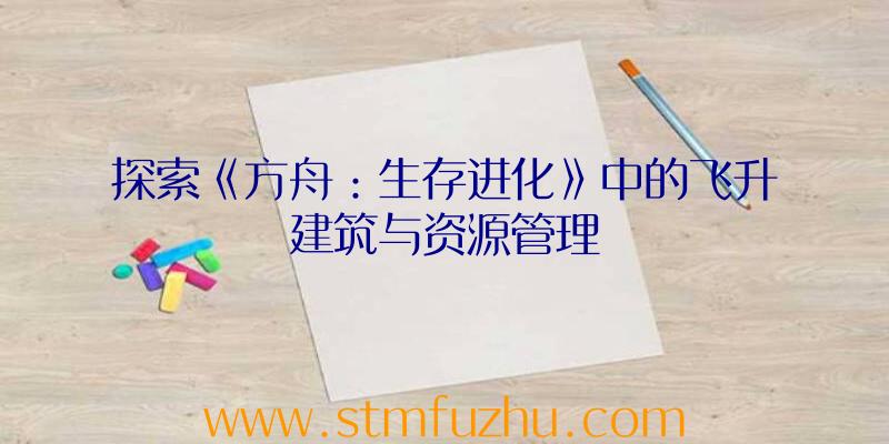 探索《方舟：生存进化》中的飞升建筑与资源管理